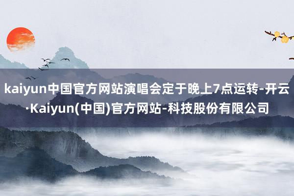 kaiyun中国官方网站演唱会定于晚上7点运转-开云·Kaiyun(中国)官方网站-科技股份有限公司
