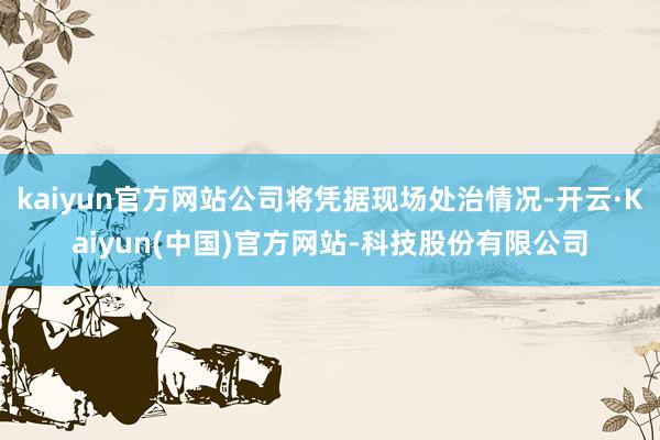 kaiyun官方网站公司将凭据现场处治情况-开云·Kaiyun(中国)官方网站-科技股份有限公司