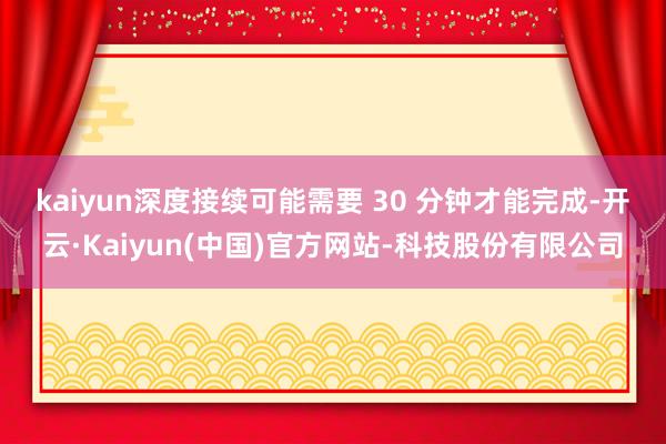 kaiyun　　深度接续可能需要 30 分钟才能完成-开云·Kaiyun(中国)官方网站-科技股份有限公司