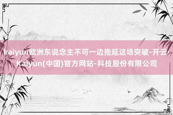 kaiyun欧洲东说念主不可一边拖延这场突破-开云·Kaiyun(中国)官方网站-科技股份有限公司