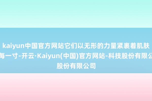 kaiyun中国官方网站它们以无形的力量紧裹着肌肤的每一寸-开云·Kaiyun(中国)官方网站-科技股份有限公司