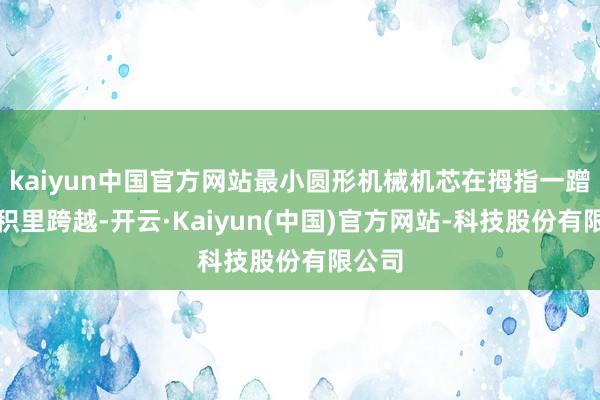 kaiyun中国官方网站最小圆形机械机芯在拇指一蹭的面积里跨越-开云·Kaiyun(中国)官方网站-科技股份有限公司
