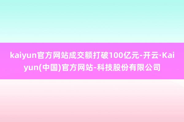 kaiyun官方网站成交额打破100亿元-开云·Kaiyun(中国)官方网站-科技股份有限公司