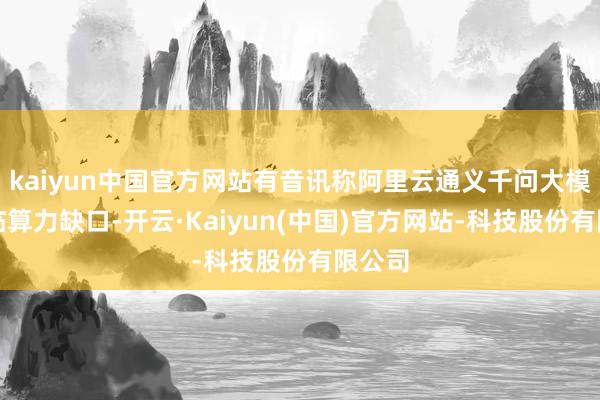 kaiyun中国官方网站有音讯称阿里云通义千问大模子濒临算力缺口-开云·Kaiyun(中国)官方网站-科技股份有限公司