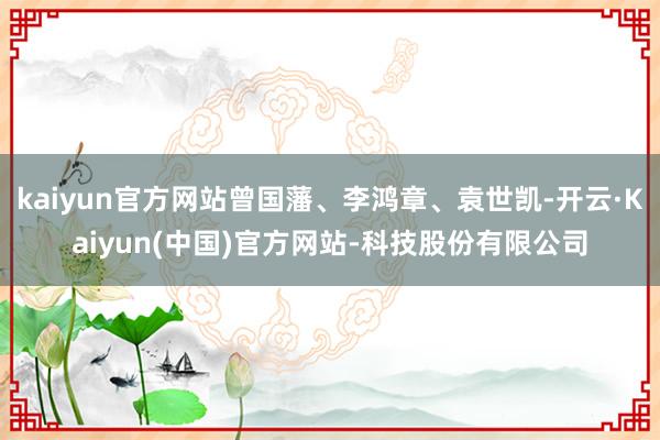 kaiyun官方网站曾国藩、李鸿章、袁世凯-开云·Kaiyun(中国)官方网站-科技股份有限公司