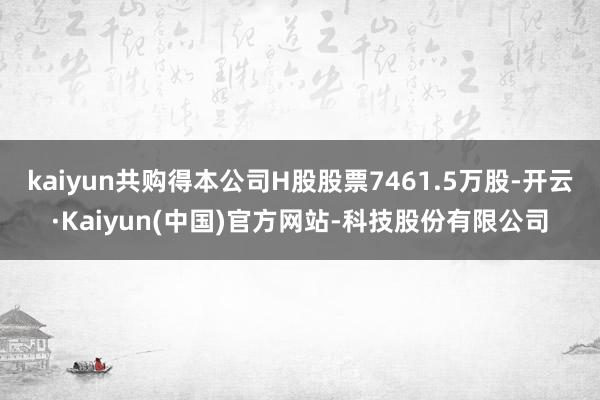 kaiyun共购得本公司H股股票7461.5万股-开云·Kaiyun(中国)官方网站-科技股份有限公司