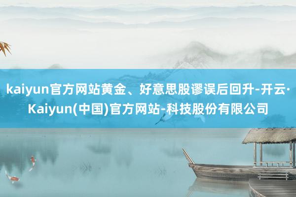 kaiyun官方网站黄金、好意思股谬误后回升-开云·Kaiyun(中国)官方网站-科技股份有限公司
