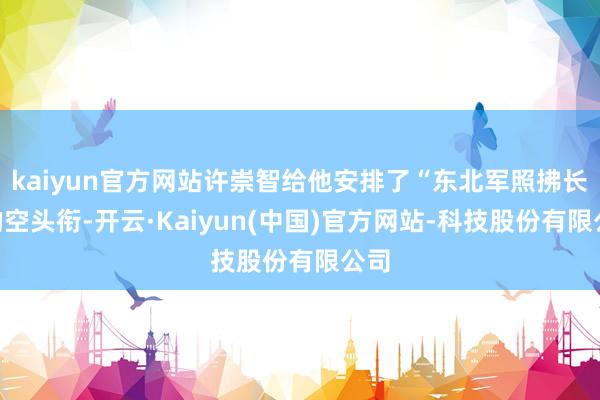 kaiyun官方网站许崇智给他安排了“东北军照拂长”的空头衔-开云·Kaiyun(中国)官方网站-科技股份有限公司