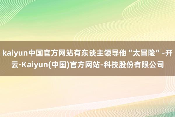 kaiyun中国官方网站有东谈主领导他“太冒险”-开云·Kaiyun(中国)官方网站-科技股份有限公司