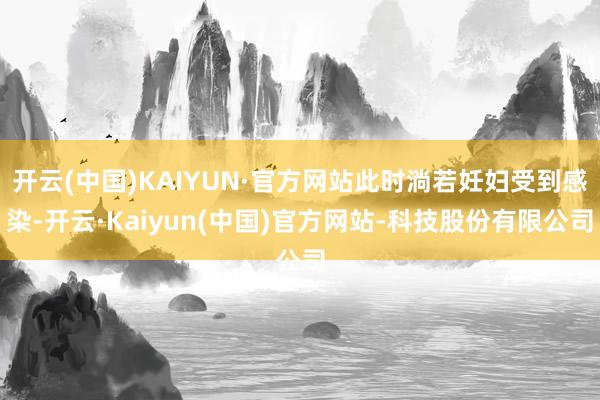 开云(中国)KAIYUN·官方网站此时淌若妊妇受到感染-开云·Kaiyun(中国)官方网站-科技股份有限公司