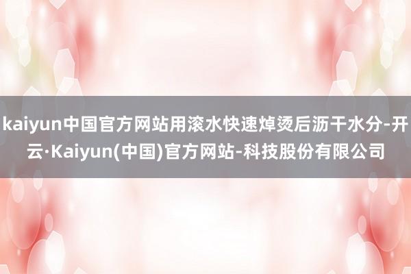 kaiyun中国官方网站用滚水快速焯烫后沥干水分-开云·Kaiyun(中国)官方网站-科技股份有限公司