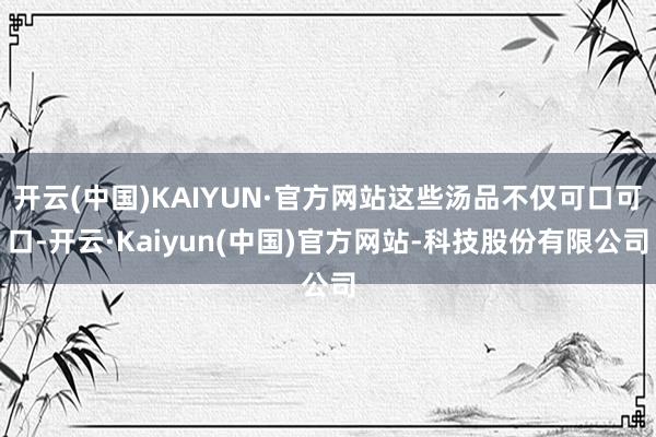 开云(中国)KAIYUN·官方网站这些汤品不仅可口可口-开云·Kaiyun(中国)官方网站-科技股份有限公司