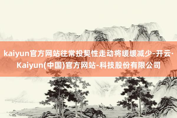 kaiyun官方网站往常投契性走动将缓缓减少-开云·Kaiyun(中国)官方网站-科技股份有限公司