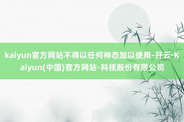 kaiyun官方网站不得以任何神态加以使用-开云·Kaiyun(中国)官方网站-科技股份有限公司