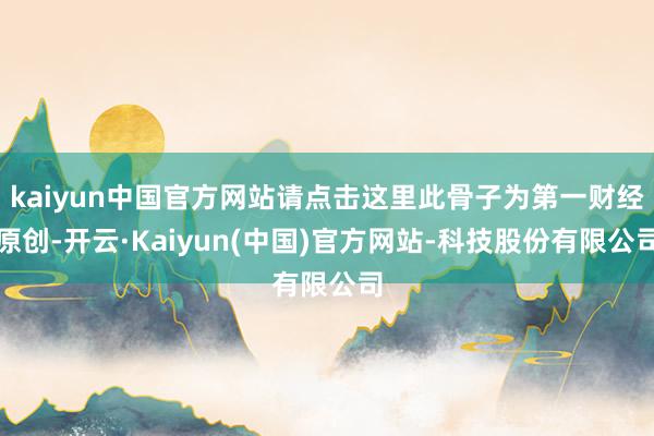 kaiyun中国官方网站请点击这里此骨子为第一财经原创-开云·Kaiyun(中国)官方网站-科技股份有限公司