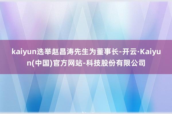 kaiyun选举赵昌涛先生为董事长-开云·Kaiyun(中国)官方网站-科技股份有限公司