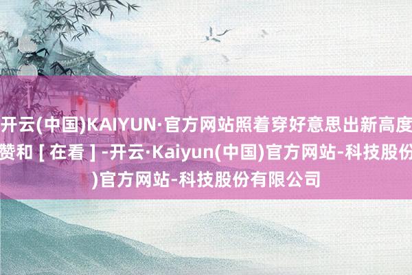 开云(中国)KAIYUN·官方网站照着穿好意思出新高度！你的点赞和 [ 在看 ] -开云·Kaiyun(中国)官方网站-科技股份有限公司