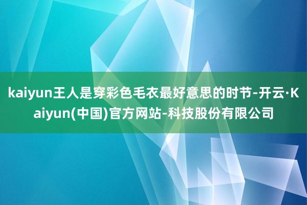 kaiyun王人是穿彩色毛衣最好意思的时节-开云·Kaiyun(中国)官方网站-科技股份有限公司