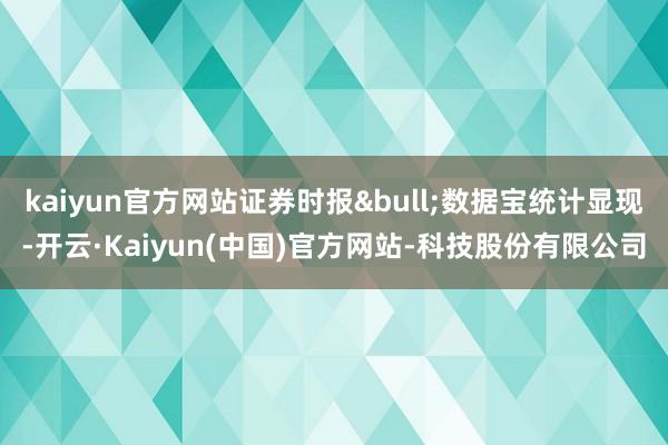 kaiyun官方网站证券时报&bull;数据宝统计显现-开云·Kaiyun(中国)官方网站-科技股份有限公司