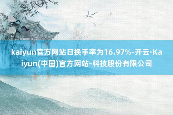 kaiyun官方网站日换手率为16.97%-开云·Kaiyun(中国)官方网站-科技股份有限公司