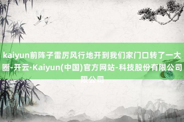 kaiyun前阵子雷厉风行地开到我们家门口转了一大圈-开云·Kaiyun(中国)官方网站-科技股份有限公司