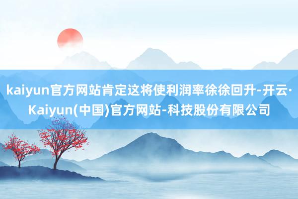 kaiyun官方网站肯定这将使利润率徐徐回升-开云·Kaiyun(中国)官方网站-科技股份有限公司