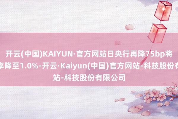 开云(中国)KAIYUN·官方网站日央行再降75bp将基准利率降至1.0%-开云·Kaiyun(中国)官方网站-科技股份有限公司
