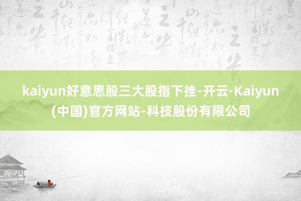 kaiyun好意思股三大股指下挫-开云·Kaiyun(中国)官方网站-科技股份有限公司