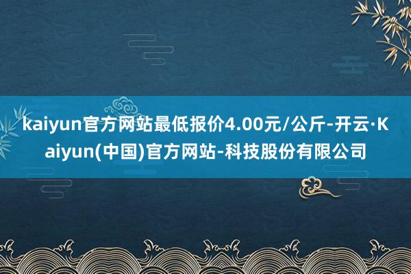 kaiyun官方网站最低报价4.00元/公斤-开云·Kaiyun(中国)官方网站-科技股份有限公司