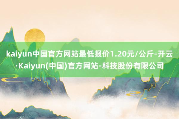 kaiyun中国官方网站最低报价1.20元/公斤-开云·Kaiyun(中国)官方网站-科技股份有限公司