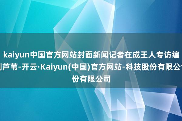 kaiyun中国官方网站封面新闻记者在成王人专访编剧芦苇-开云·Kaiyun(中国)官方网站-科技股份有限公司