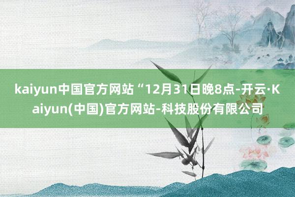 kaiyun中国官方网站“12月31日晚8点-开云·Kaiyun(中国)官方网站-科技股份有限公司