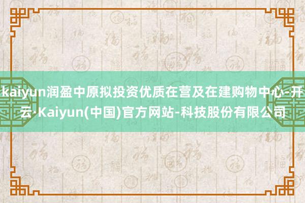 kaiyun润盈中原拟投资优质在营及在建购物中心-开云·Kaiyun(中国)官方网站-科技股份有限公司