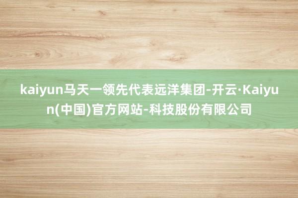 kaiyun马天一领先代表远洋集团-开云·Kaiyun(中国)官方网站-科技股份有限公司
