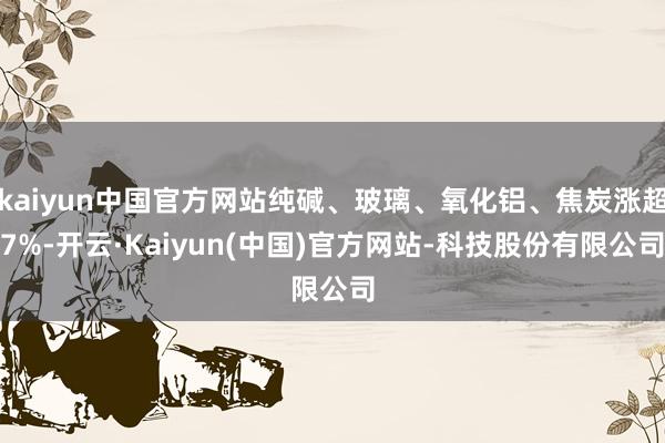kaiyun中国官方网站纯碱、玻璃、氧化铝、焦炭涨超7%-开云·Kaiyun(中国)官方网站-科技股份有限公司